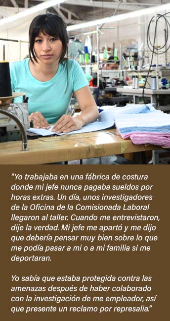 Garment factory worker:  I was never paid overtime wages, so I told the investigators from the Labor Commission.  Boss threatened deportation, but I knew I was protected from threats after I assisted with the investigation of my employer.